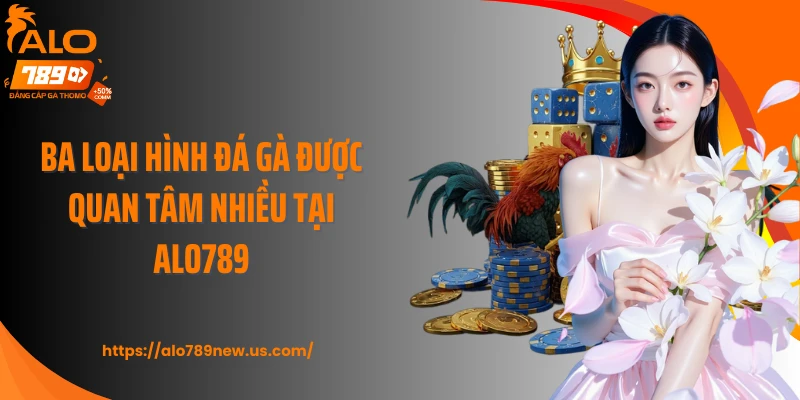 Ba loại hình đá gà được quan tâm nhiều tại Alo789